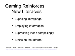 Gaming Reinforces    New Literacies Exposing knowledge Employing information  Expressing ideas compellingly  Ethics on the Internet Warlick, David. ”The New Literacies.”  Scholastic Administrator.  Mar-Apr2005  http://www.scholastic.com/administrator/marapr05/articles.asp?article= newlit 