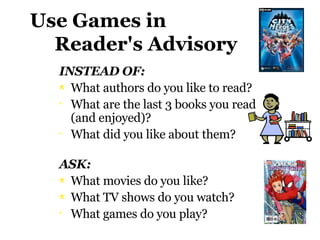 Use Games in    Reader's Advisory INSTEAD OF:  What authors do you like to read? What are the last 3 books you read (and enjoyed)? What did you like about them? ASK:  What movies do you like?  What TV shows do you watch?  What games do you play? 