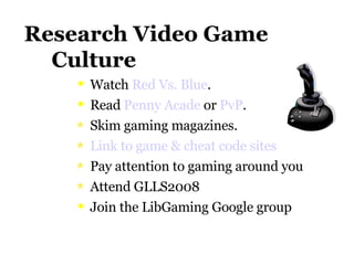 Research Video Game    Culture Watch  Red Vs. Blue . Read  Penny  Acade  or  PvP . Skim gaming magazines. Link to game & cheat code sites Pay attention to gaming around you Attend GLLS2008 Join the LibGaming Google group 