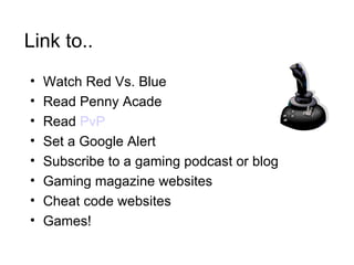 Link to.. Watch Red Vs. Blue Read Penny Acade Read  PvP Set a Google Alert Subscribe to a gaming podcast or blog Gaming magazine websites Cheat code websites Games! 