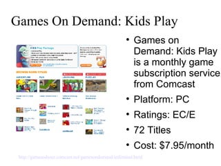 Games On Demand: Kids Play Games on Demand: Kids Play is a monthly game subscription service from Comcast  Platform: PC Ratings: EC/E  72 Titles Cost: $7.95/month http://gamesoduser.comcast.net/gamesondemand/unlimited.html   