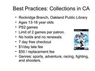 Best Practices: Collections in CA Rockridge Branch, Oakland Public Library Ages 13-18 year olds PS2 games  Limit of 2 games per patron.  No holds and no renewals.  7 day free checkout $1/day late fee $50 / replacement fee Genres: sports, adventure, racing, fighting, and shooters.   