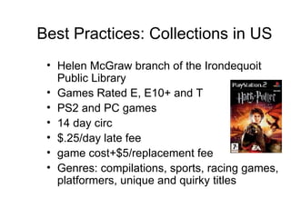 Best Practices: Collections in US Helen McGraw branch of the Irondequoit Public Library Games Rated E, E10+ and T PS2 and PC games 14 day circ $.25/day late fee  game cost+$5/replacement fee Genres: compilations, sports, racing games, platformers, unique and quirky titles 