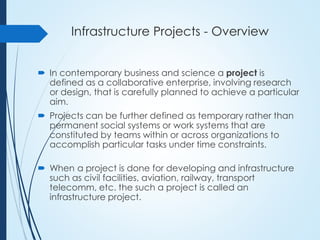 Infrastructure Projects - Overview
 In contemporary business and science a project is
defined as a collaborative enterprise, involving research
or design, that is carefully planned to achieve a particular
aim.
 Projects can be further defined as temporary rather than
permanent social systems or work systems that are
constituted by teams within or across organizations to
accomplish particular tasks under time constraints.
 When a project is done for developing and infrastructure
such as civil facilities, aviation, railway, transport
telecomm, etc. the such a project is called an
infrastructure project.
 