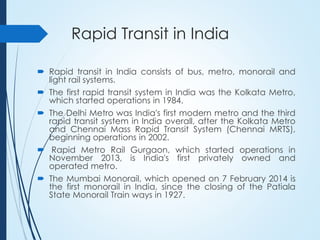 Rapid Transit in India
 Rapid transit in India consists of bus, metro, monorail and
light rail systems.
 The first rapid transit system in India was the Kolkata Metro,
which started operations in 1984.
 The Delhi Metro was India's first modern metro and the third
rapid transit system in India overall, after the Kolkata Metro
and Chennai Mass Rapid Transit System (Chennai MRTS),
beginning operations in 2002.
 Rapid Metro Rail Gurgaon, which started operations in
November 2013, is India's first privately owned and
operated metro.
 The Mumbai Monorail, which opened on 7 February 2014 is
the first monorail in India, since the closing of the Patiala
State Monorail Train ways in 1927.
 