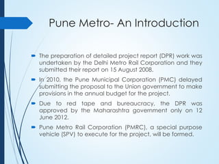 Pune Metro- An Introduction
 The preparation of detailed project report (DPR) work was
undertaken by the Delhi Metro Rail Corporation and they
submitted their report on 15 August 2008.
 In 2010, the Pune Municipal Corporation (PMC) delayed
submitting the proposal to the Union government to make
provisions in the annual budget for the project.
 Due to red tape and bureaucracy, the DPR was
approved by the Maharashtra government only on 12
June 2012.
 Pune Metro Rail Corporation (PMRC), a special purpose
vehicle (SPV) to execute for the project, will be formed.
 
