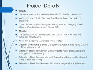 Project Details
 Phase I
 The two routes that have been identified for the first phase are:
 Vanaz – Ramwadi, via Deccan Gymkhana, Yerwada (14.9 km,
elevated)
 Chinchwad – Pimpri – Swargate, via Agriculture college (16.5 km,
elevated/underground from Range Hills)
 Phase II
 The second phase of the project will contain two lines and the
extension of first phase:
 ASI to Hinjawadi via Aundh (18 km elevated)
 Deccan Gymkhana to Bund Garden Via Swargate and Race Course
(11 km under ground)
 Extension of lines from Pimpri-Chinchwad to Nigdi and Swargate to
Katraj (11.5 km elevated)
 Extension of lines from Aundh to Hinjawadi and Ramwadi to Kharadi
Naka (13 km elevated)
 Extension of lines from Ramwadi to Viman Nagar Airport (elevated)
 