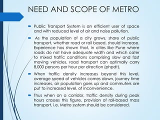 NEED AND SCOPE OF METRO
 Public Transport System is an efficient user of space
and with reduced level of air and noise pollution.
 As the population of a city grows, share of public
transport, whether road or rail based, should increase.
Experience has shown that, in cities like Pune where
roads do not have adequate width and which cater
to mixed traffic conditions comprising slow and fast
moving vehicles, road transport can optimally carry
8,000 persons per hour per direction (phpdt).
 When traffic density increases beyond this level,
average speed of vehicles comes down, journey time
increases, air population goes up and commuters are
put to increased level, of inconvenience.
 Thus when on a corridor, traffic density during peak
hours crosses this figure, provision of rail-based mass
transport, i.e. Metro system should be considered.
 