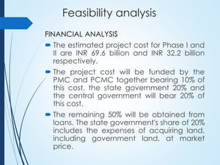 Feasibility analysis
FINANCIAL ANALYSIS
 The estimated project cost for Phase I and
II are INR 69.6 billion and INR 32.2 billion
respectively.
 The project cost will be funded by the
PMC and PCMC together bearing 10% of
this cost, the state government 20% and
the central government will bear 20% of
this cost.
 The remaining 50% will be obtained from
loans. The state government's share of 20%
includes the expenses of acquiring land,
including government land, at market
price.
 