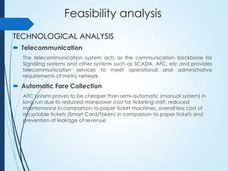 Feasibility analysis
TECHNOLOGICAL ANALYSIS
 Telecommunication
The telecommunication system acts as the communication backbone for
Signaling systems and other systems such as SCADA, AFC, etc and provides
telecommunication services to meet operational and administrative
requirements of metro network.
 Automatic Fare Collection
AFC system proves to be cheaper than semi-automatic (manual system) in
long run due to reduced manpower cost for ticketing staff, reduced
maintenance in comparison to paper ticket machines, overall less cost of
recyclable tickets (Smart Card/Token) in comparison to paper tickets and
prevention of leakage of revenue.
 