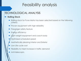 Feasibility analysis
TECHNOLOGICAL ANALYSIS
 Rolling Stock
 Rolling stock for Pune Metro has been selected based on the following
criteria:
 Proven equipment with high reliability
 Passenger safety feature
 Energy efficiency
 Light weight equipment and coach body
 Optimized scheduled speed
 Aesthetically pleasing Interior and Exterior
 Low Life cycle cost
 Flexibility to meet increase in traffic demand
 Anti-telescopic.
 