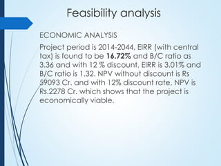 Feasibility analysis
ECONOMIC ANALYSIS
Project period is 2014-2044, EIRR (with central
tax) is found to be 16.72% and B/C ratio as
3.36 and with 12 % discount, EIRR is 3.01% and
B/C ratio is 1.32. NPV without discount is Rs
59093 Cr. and with 12% discount rate, NPV is
Rs.2278 Cr. which shows that the project is
economically viable.
 