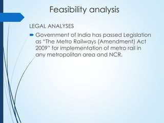 Feasibility analysis
LEGAL ANALYSES
 Government of India has passed Legislation
as “The Metro Railways (Amendment) Act
2009” for implementation of metro rail in
any metropolitan area and NCR.
 