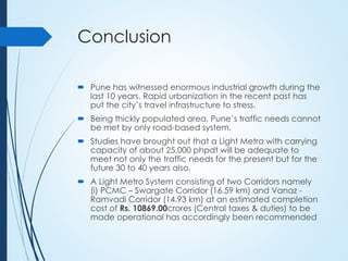Conclusion
 Pune has witnessed enormous industrial growth during the
last 10 years. Rapid urbanization in the recent past has
put the city’s travel infrastructure to stress.
 Being thickly populated area, Pune’s traffic needs cannot
be met by only road-based system.
 Studies have brought out that a Light Metro with carrying
capacity of about 25,000 phpdt will be adequate to
meet not only the traffic needs for the present but for the
future 30 to 40 years also.
 A Light Metro System consisting of two Corridors namely
(i) PCMC – Swargate Corridor (16.59 km) and Vanaz -
Ramvadi Corridor (14.93 km) at an estimated completion
cost of Rs. 10869.00crores (Central taxes & duties) to be
made operational has accordingly been recommended
 