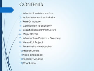 CONTENTS
1) Introduction –Infrastructure
2) Indian Infrastructure Industry
3) Role Of industry
4) Contribution to economy
5) Classification of Infrastructure
6) Major Players
7) Infrastructure Projects – Overview
8) Metro Rail Project
9) Pune Metro – Introduction
10)Project Details
11)Need and Scope
12)Feasibility Analysis
13)Conclusion
 