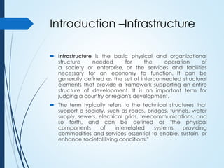 Introduction –Infrastructure
 Infrastructure is the basic physical and organizational
structure needed for the operation of
a society or enterprise, or the services and facilities
necessary for an economy to function. It can be
generally defined as the set of interconnected structural
elements that provide a framework supporting an entire
structure of development. It is an important term for
judging a country or region's development.
 The term typically refers to the technical structures that
support a society, such as roads, bridges, tunnels, water
supply, sewers, electrical grids, telecommunications, and
so forth, and can be defined as "the physical
components of interrelated systems providing
commodities and services essential to enable, sustain, or
enhance societal living conditions."
 