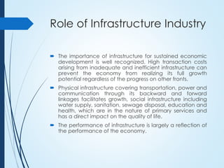 Role of Infrastructure Industry
 The importance of infrastructure for sustained economic
development is well recognized. High transaction costs
arising from inadequate and inefficient infrastructure can
prevent the economy from realizing its full growth
potential regardless of the progress on other fronts.
 Physical infrastructure covering transportation, power and
communication through its backward and forward
linkages facilitates growth, social infrastructure including
water supply, sanitation, sewage disposal, education and
health, which are in the nature of primary services and
has a direct impact on the quality of life.
 The performance of infrastructure is largely a reflection of
the performance of the economy.
 