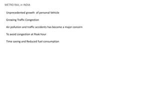 METRO RAIL in INDIA
Unprecedented growth of personal Vehicle
Growing Traffic Congestion
Air pollution and traffic accidents has become a major concern
To avoid congestion at Peak hour
Time saving and Reduced fuel consumption
 