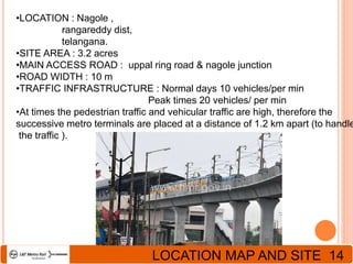 •LOCATION : Nagole ,
rangareddy dist,
telangana.
•SITE AREA : 3.2 acres
•MAIN ACCESS ROAD : uppal ring road & nagole junction
•ROAD WIDTH : 10 m
•TRAFFIC INFRASTRUCTURE : Normal days 10 vehicles/per min
Peak times 20 vehicles/ per min
•At times the pedestrian traffic and vehicular traffic are high, therefore the
successive metro terminals are placed at a distance of 1.2 km apart (to handle
the traffic ).
LOCATION MAP AND SITE 14
 