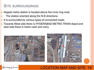 SITE SURROUNDINGS:
 Nagole metro station is located above the inner ring road.
 The station oriented along the N-S directions.
 It is surrounded by various types of connected roads.
 Towards West side there is HYDERABAD METRO TRAIN depot and
east side there is metro cash and carry.
LOCATION MAP AND SITE 14
 