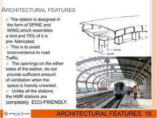 ARCHITECTURAL FEATURES
 The station is designed in
the form of SPINE and
WING,which resembles
a bird and 70% of it is
pre- fabricated.
 This is to avoid
inconvenience to road
Traffic.
 The openings on the either
sides of the station, do not
provide sufficient amount
of ventilation when the
space is heavily crowded.
 Unlike all the stations
the HMR stations are
completely ECO-FRIENDLY.
ARCHITECTURAL FEATURES 18
 