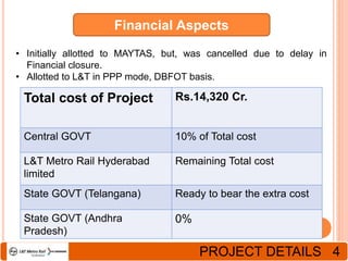Financial Aspects
• Initially allotted to MAYTAS, but, was cancelled due to delay in
Financial closure.
• Allotted to L&T in PPP mode, DBFOT basis.
Total cost of Project Rs.14,320 Cr.
Central GOVT 10% of Total cost
L&T Metro Rail Hyderabad
limited
Remaining Total cost
State GOVT (Telangana) Ready to bear the extra cost
State GOVT (Andhra
Pradesh)
0%
PROJECT DETAILS 4
 