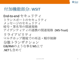 付加機能部分 : WSIT End-to-end  セキュリティ トランスポートのセキュリティ メッセージのセキュリティ 暗号・署名等の関連規格 アイデンティティの連携の関連規格  (WS-Trust) リライアビリティ マルチホップ環境での再送・順序制御 分散トランザクション EJB/RMI のような事を WS 上で .NET も含めて 