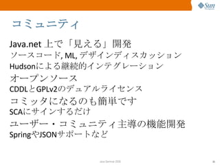 コミュニティ Java.net  上で「見える」開発 ソースコード , ML,  デザインディスカッション Hudson による継続的インテグレーション オープンソース CDDL と GPLv2 のデュアルライセンス コミッタになるのも簡単です SCA にサインするだけ ユーザー・コミュニティ主導の機能開発 Spring や JSON サポートなど 