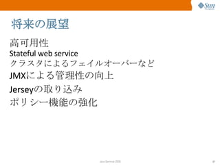 将来の展望 高可用性 Stateful web service クラスタによるフェイルオーバーなど JMX による管理性の向上 Jersey の取り込み ポリシー機能の強化 