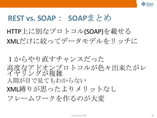 REST vs. SOAP ：  SOAP まとめ HTTP 上に別なプロトコル (SOAP) を載せる XML だけに絞ってデータモデルをリッチに １からやり直すチャンスだった 高度なアドオンプロトコルが色々出来たがレイヤリングが複雑 人間が目で見てもわからない XML 縛りが思ったよりメリットなし フレームワークを作るのが大変 