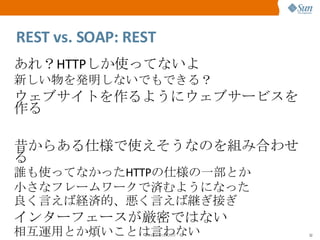REST vs. SOAP: REST あれ？ HTTP しか使ってないよ 新しい物を発明しないでもできる？ ウェブサイトを作るようにウェブサービスを作る 昔からある仕様で使えそうなのを組み合わせる 誰も使ってなかった HTTP の仕様の一部とか 小さなフレームワークで済むようになった 良く言えば経済的、悪く言えば継ぎ接ぎ インターフェースが厳密ではない 相互運用とか煩いことは言わない 