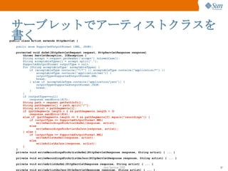 サーブレットでアーティストクラスを書く public class Artist extends HttpServlet { public enum SupportedOutputFormat {XML, JSON}; protected void doGet(HttpServletRequest request, HttpServletResponse response)‏ throws ServletException, IOException { String accept = request.getHeader("accept").toLowerCase(); String acceptableTypes[] = accept.split(","); SupportedOutputFormat outputType = null; for (String acceptableType: acceptableTypes) { if (acceptableType.contains("*/*") || acceptableType.contains("application/*") || acceptableType.contains("application/xml")) { outputType=SupportedOutputFormat.XML; break; } else if (acceptableType.contains("application/json")) { outputType=SupportedOutputFormat.JSON; break; } } if (outputType==null)‏ response.sendError(415); String path = request.getPathInfo(); String pathSegments[] = path.split("/"); String artist = pathSegments[1]; if (pathSegments.length < 2 && pathSegments.length > 3)‏ response.sendError(404); else if (pathSegments.length == 3 && pathSegments[2].equals("recordings")) { if (outputType == SupportedOutputFormat.XML)‏ writeRecordingsForArtistAsXml(response, artist); else writeRecordingsForArtistAsJson(response, artist); } else { if (outputType == SupportedOutputFormat.XML)‏ writeArtistAsXml(response, artist); else writeArtistAsJson(response, artist); } } private void writeRecordingsForArtistAsXml(HttpServletResponse response, String artist) { ... } private void writeRecordingsForArtistAsJson(HttpServletResponse response, String artist) { ... } private void writeArtistAsXml(HttpServletResponse response, String artist) { ... } private void writeArtistAsJson(HttpServletResponse response, String artist) { ... } } 