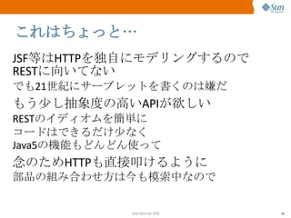 これはちょっと… JSF 等は HTTP を独自にモデリングするので REST に向いてない でも 21 世紀にサーブレットを書くのは嫌だ もう少し抽象度の高い API が欲しい REST のイディオムを簡単に コードはできるだけ少なく Java5 の機能もどんどん使って 念のため HTTP も直接叩けるように 部品の組み合わせ方は今も模索中なので 