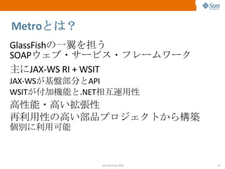 Metro とは？ GlassFish の一翼を担う SOAP ウェブ・サービス・フレームワーク 主に JAX-WS RI + WSIT JAX-WS が基盤部分と API WSIT が付加機能と .NET 相互運用性 高性能・高い拡張性 再利用性の高い部品プロジェクトから構築 個別に利用可能 