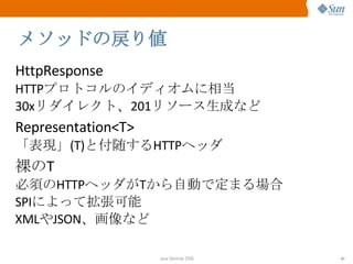 メソッドの戻り値 HttpResponse HTTP プロトコルのイディオムに相当 30x リダイレクト、 201 リソース生成など Representation<T> 「表現」 (T) と付随する HTTP ヘッダ 裸の T 必須の HTTP ヘッダが T から自動で定まる場合 SPI によって拡張可能 XML や JSON 、画像など 