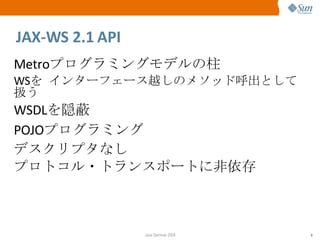 JAX-WS 2.1 API Metro プログラミングモデルの柱 WS を   インターフェース越しのメソッド呼出として扱う WSDL を隠蔽 POJO プログラミング デスクリプタなし プロトコル・トランスポートに非依存 