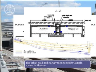 The road tunnel situated in the Third Transportation ring under Gagarin 
square –The Gagarin tunnel. The twin tunnel is 1100 m long and 20 m wide. 
The twin tubes are divided by a solid barrier, admissible traffic speed is 100 
km/h in the undersurface part. 
The urban road and railway tunnels under Gagarin 
square in Moscow 
 
