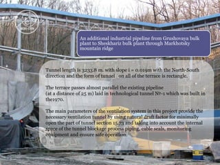 An additional industrial pipeline from Grushovaya bulk 
plant to Sheskhariz bulk plant through Markhotsky 
mountain ridge 
Tunnel length is 3233.8 m. with slope i = 0.019m with the North-South 
direction and the form of tunnel on all of the terrace is rectangle. 
The terrace passes almost parallel the existing pipeline 
(at a distance of 25 m) laid in technological tunnel №-1 which was built in 
the1970. 
The main parameters of the ventilation system in this project provide the 
necessary ventilation tunnel by using natural draft factor for minimally 
open the part of tunnel section 15.73 and taking into account the internal 
space of the tunnel blockage process piping, cable seals, monitoring 
equipment and ensure safe operation. 
 