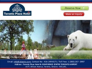 Z


Email: info@plazato.com Contact No : 416-249-8171 / Toll Free: 1 (800) 267- 0997
       Address : Toronto Plaza Hotel & CONFERENCE CENTRE TORONTO AIRPORT
                    1677, Wilson Avenue, Toronto, Ontario - M3L1A5,
 