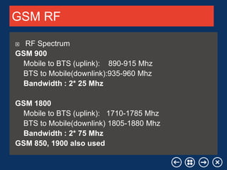 Your Logo

GSM RF
RF Spectrum
GSM 900
Mobile to BTS (uplink): 890-915 Mhz
BTS to Mobile(downlink):935-960 Mhz
Bandwidth : 2* 25 Mhz


GSM 1800
Mobile to BTS (uplink): 1710-1785 Mhz
BTS to Mobile(downlink) 1805-1880 Mhz
Bandwidth : 2* 75 Mhz
GSM 850, 1900 also used
Your company name

 
