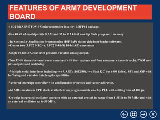 FEATURES OF ARM7 DEVELOPMENT
BOARD
-16/32-bit ARM7TDMI-S microcontroller in a tiny LQFP64 package.
-8 to 40 kB of on-chip static RAM and 32 to 512 kB of on-chip flash program memory.

.-In-System/In-Application Programming (ISP/IAP) via on-chip boot-loader software.
--One or two (LPC2141/2 vs. LPC2144/6/8) 10-bit A/D converters
-Single 10-bit D/A converter provides variable analog output.
-Two 32-bit timers/external event counters (with four capture and four compare channels each), PWM unit
(six outputs) and watchdog.
-Multiple serial interfaces including two UARTs (16C550), two Fast I2C bus (400 kbit/s), SPI and SSP with
buffering and variable data length capabilities.
-Vectored interrupt controller with configurable priorities and vector addresses.
--60 MHz maximum CPU clock available from programmable on-chip PLL with settling time of 100 µs.
-On-chip integrated oscillator operates with an external crystal in range from 1 MHz to 30 MHz and with
an external oscillator up to 50 MHz.

Your company name

Your Logo

 