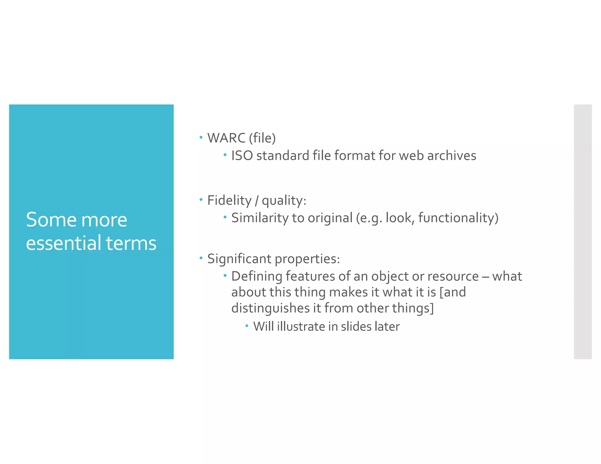 Some more
essential terms
– WARC (file)
– ISO standard file format for web archives
– Fidelity / quality:
– Similarity to original (e.g. look, functionality)
– Significant properties:
– Defining features of an object or resource – what
about this thing makes it what it is [and
distinguishes it from other things]
– Will illustrate in slides later
 