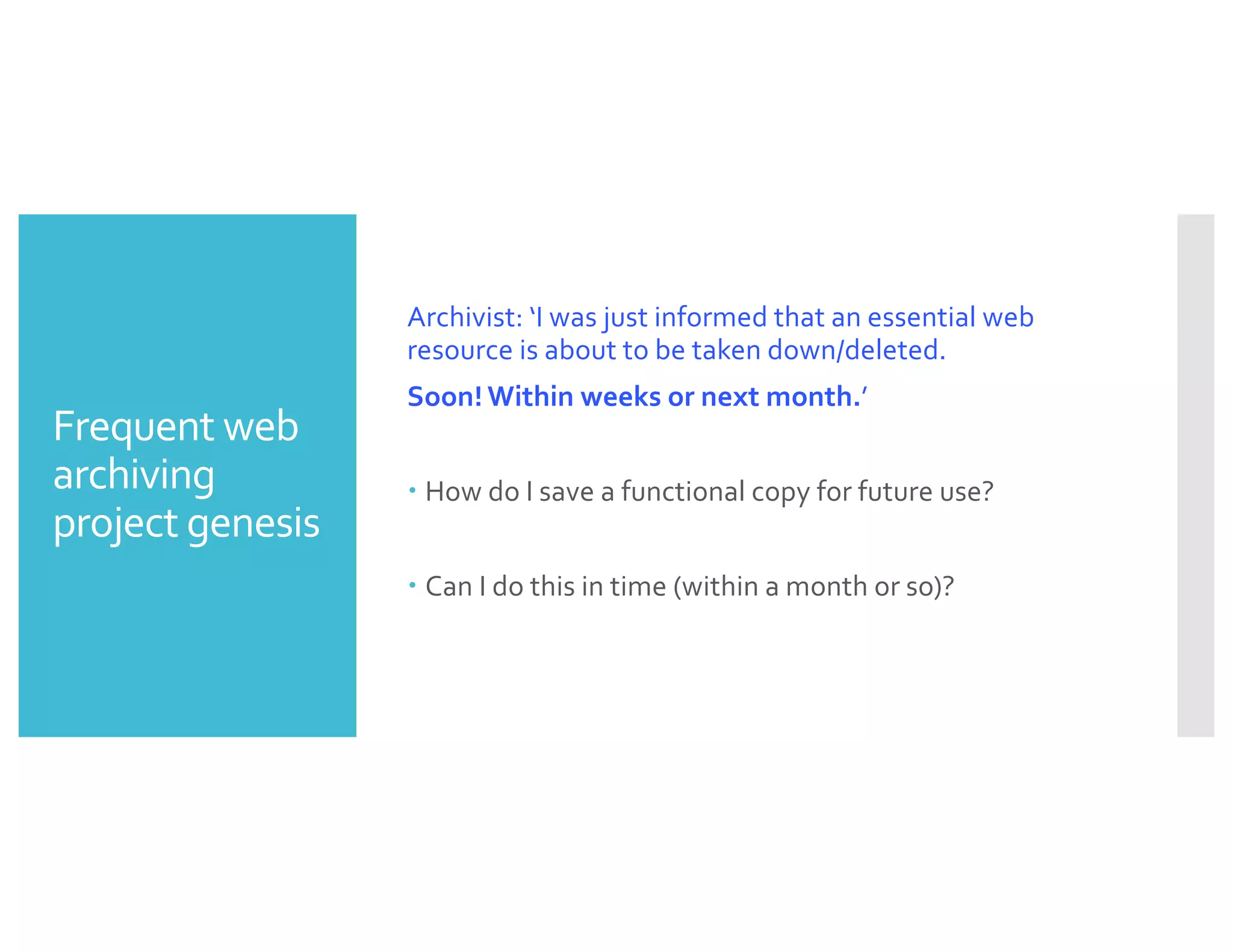 Frequent web
archiving
project genesis
Archivist: ‘I was just informed that an essential web
resource is about to be taken down/deleted.
Soon! Within weeks or next month.’
– How do I save a functional copy for future use?
– Can I do this in time (within a month or so)?
 