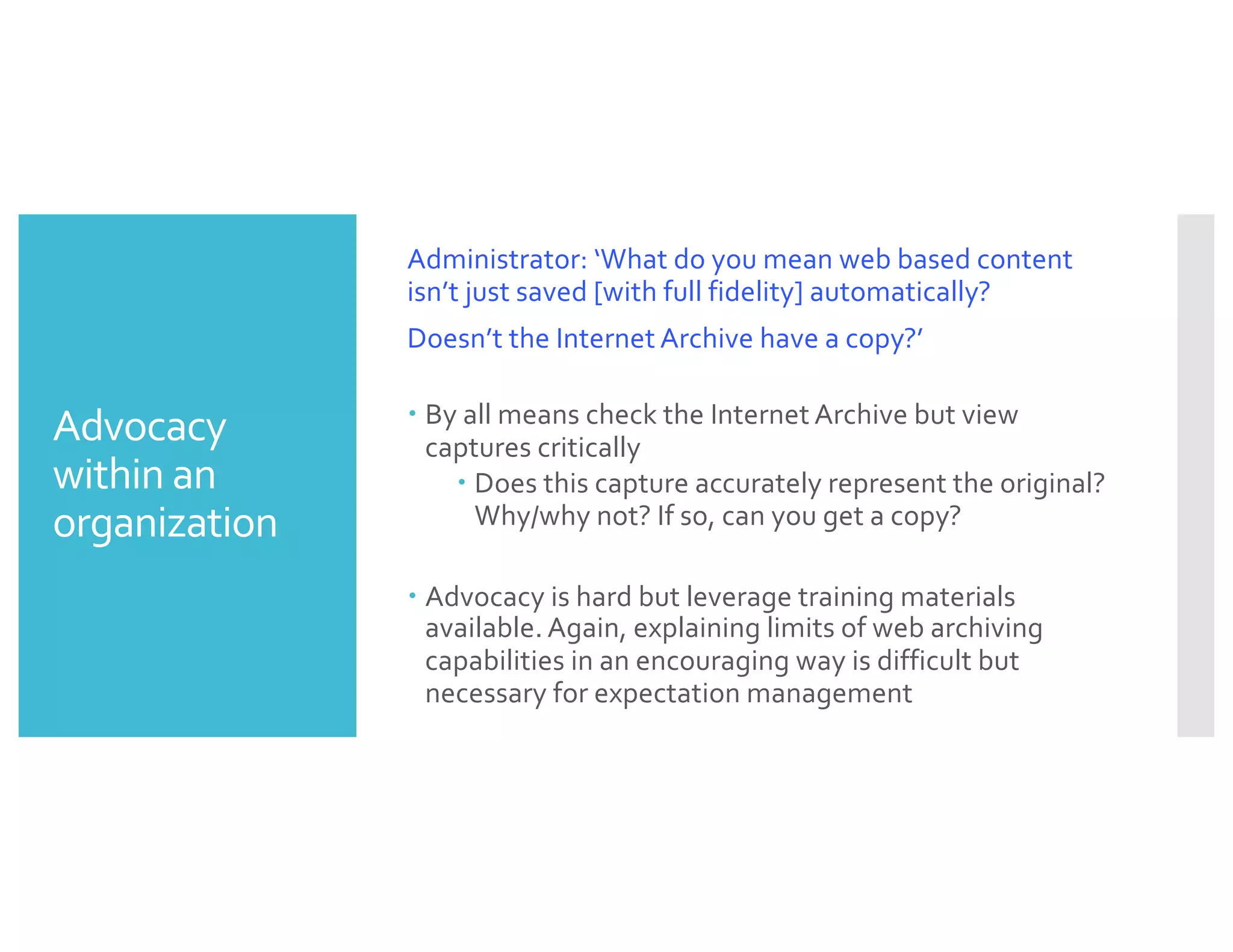 Advocacy
within an
organization
Administrator: ‘What do you mean web based content
isn’t just saved [with full fidelity] automatically?
Doesn’t the Internet Archive have a copy?’
– By all means check the Internet Archive but view
captures critically
– Does this capture accurately represent the original?
Why/why not? If so, can you get a copy?
– Advocacy is hard but leverage training materials
available. Again, explaining limits of web archiving
capabilities in an encouraging way is difficult but
necessary for expectation management
 