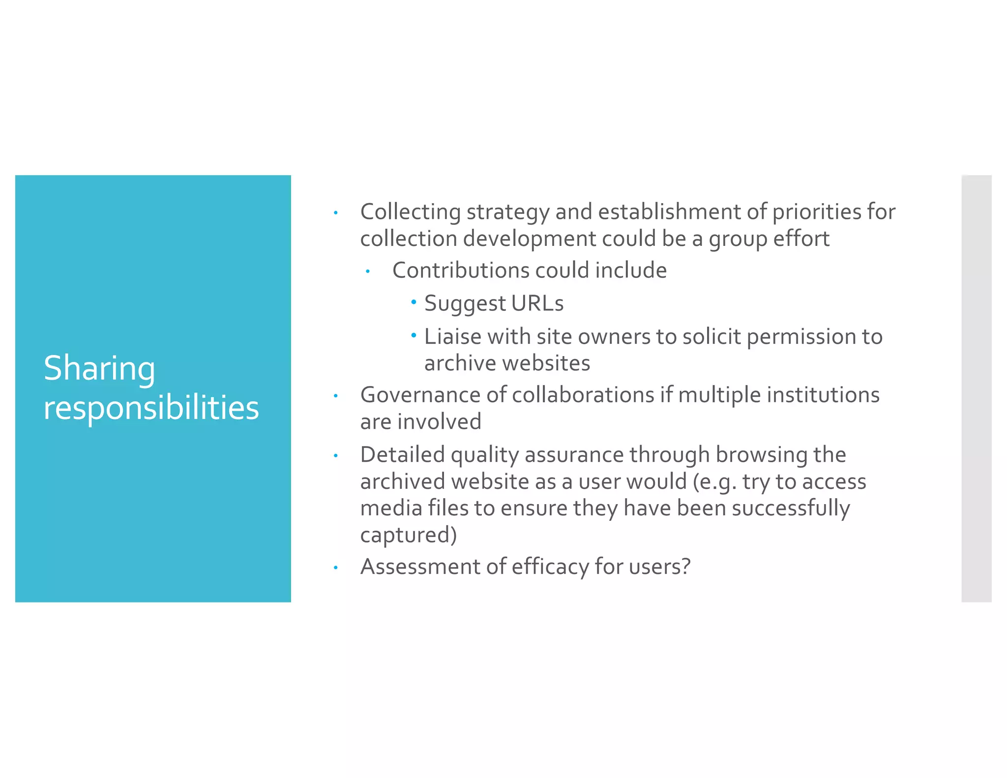 Sharing
responsibilities
– Collecting strategy and establishment of priorities for
collection development could be a group effort
– Contributions could include
– Suggest URLs
– Liaise with site owners to solicit permission to
archive websites
– Governance of collaborations if multiple institutions
are involved
– Detailed quality assurance through browsing the
archived website as a user would (e.g. try to access
media files to ensure they have been successfully
captured)
– Assessment of efficacy for users?
 