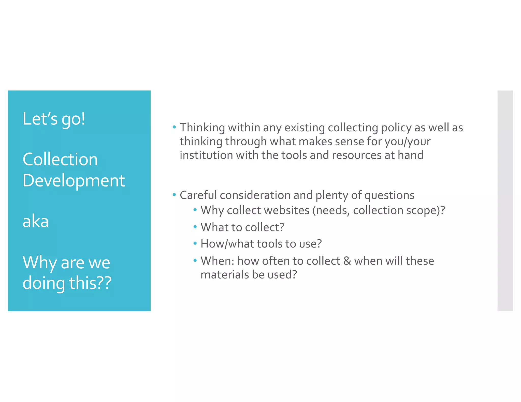Let’s go!
Collection
Development
aka
Why are we
doing this??
• Thinking within any existing collecting policy as well as
thinking through what makes sense for you/your
institution with the tools and resources at hand
• Careful consideration and plenty of questions
• Why collect websites (needs, collection scope)?
• What to collect?
• How/what tools to use?
• When: how often to collect & when will these
materials be used?
 