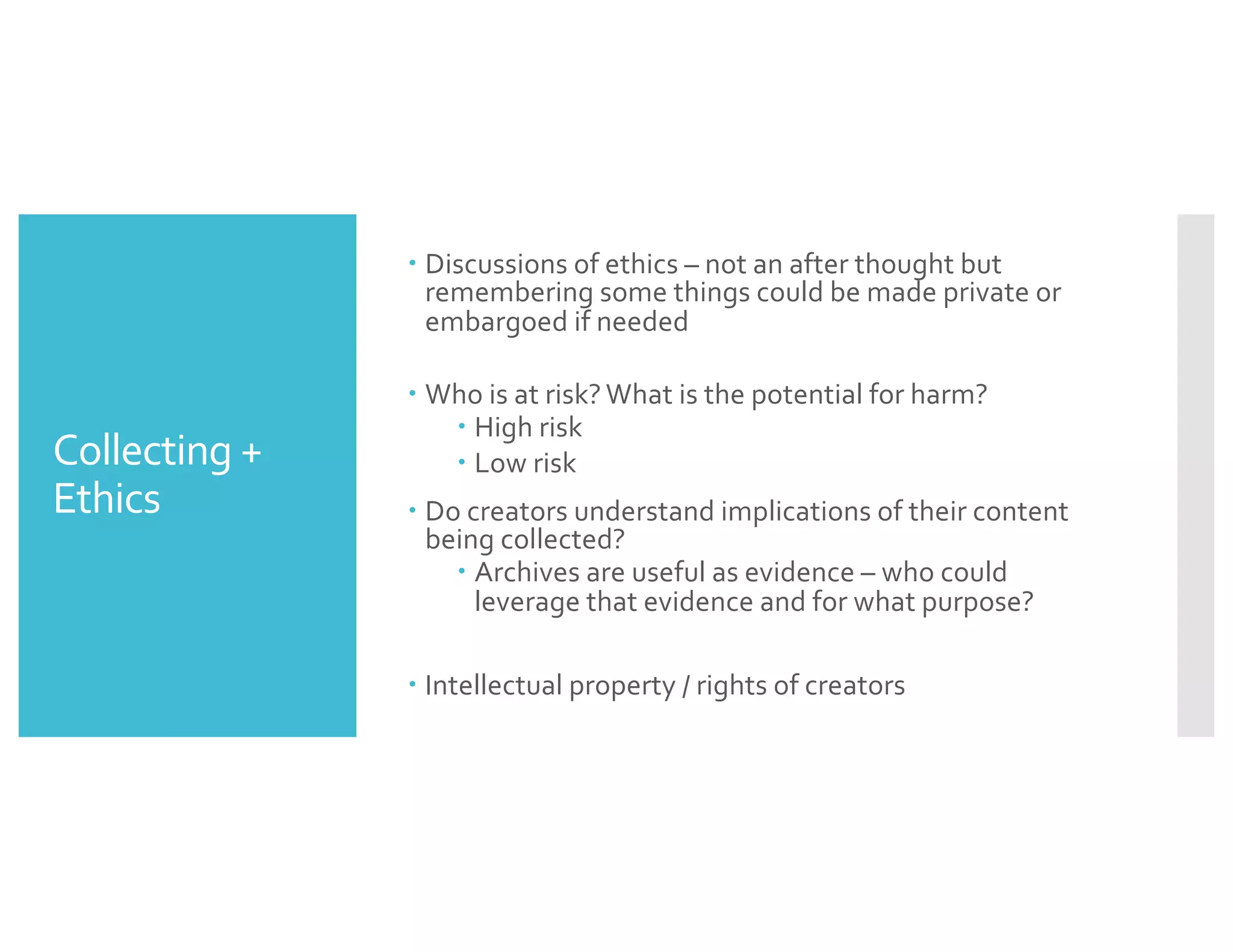 Collecting +
Ethics
– Discussions of ethics – not an after thought but
remembering some things could be made private or
embargoed if needed
– Who is at risk? What is the potential for harm?
– High risk
– Low risk
– Do creators understand implications of their content
being collected?
– Archives are useful as evidence – who could
leverage that evidence and for what purpose?
– Intellectual property / rights of creators
 