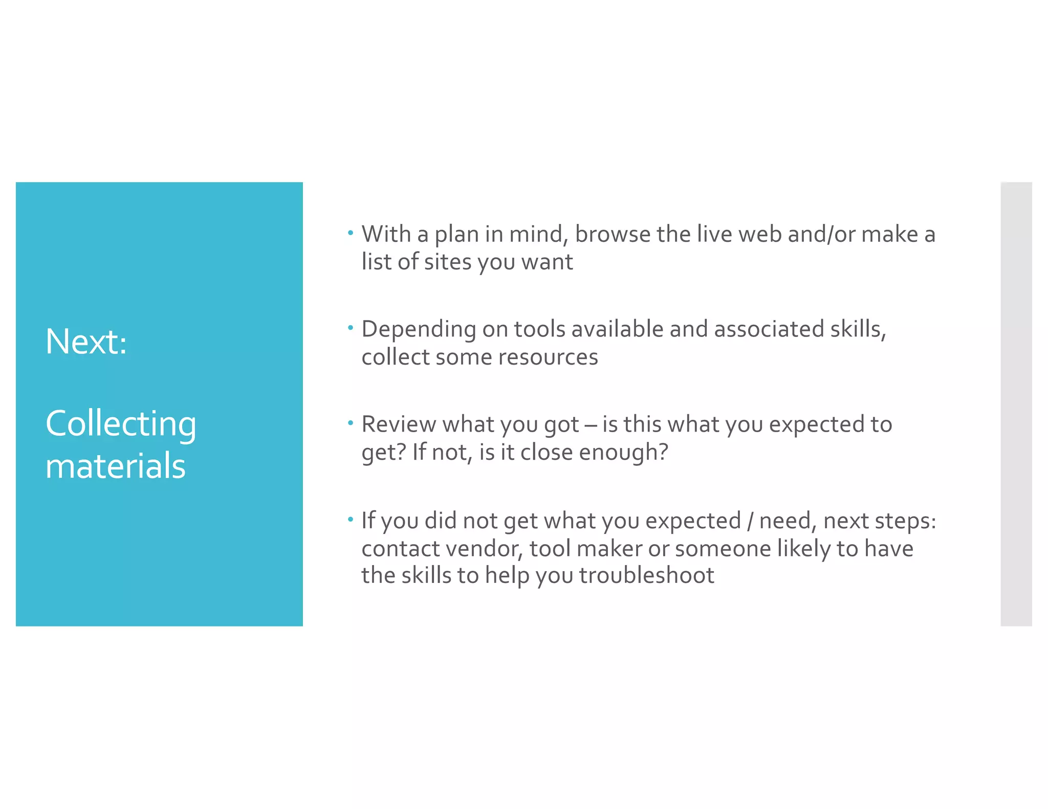 Next:
Collecting
materials
– With a plan in mind, browse the live web and/or make a
list of sites you want
– Depending on tools available and associated skills,
collect some resources
– Review what you got – is this what you expected to
get? If not, is it close enough?
– If you did not get what you expected / need, next steps:
contact vendor, tool maker or someone likely to have
the skills to help you troubleshoot
 