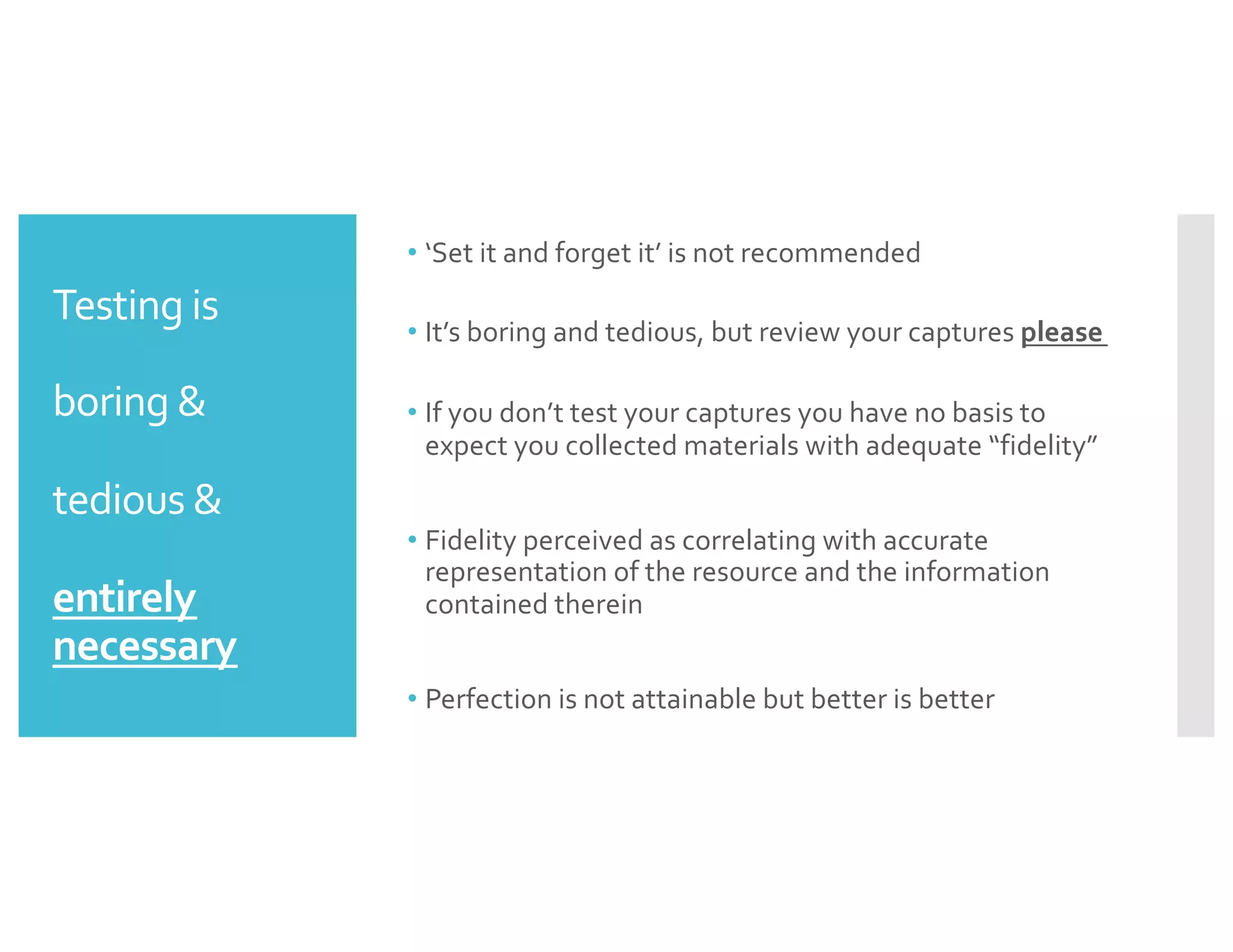 Testing is
boring &
tedious &
entirely
necessary
• ‘Set it and forget it’ is not recommended
• It’s boring and tedious, but review your captures please
• If you don’t test your captures you have no basis to
expect you collected materials with adequate “fidelity”
• Fidelity perceived as correlating with accurate
representation of the resource and the information
contained therein
• Perfection is not attainable but better is better
 