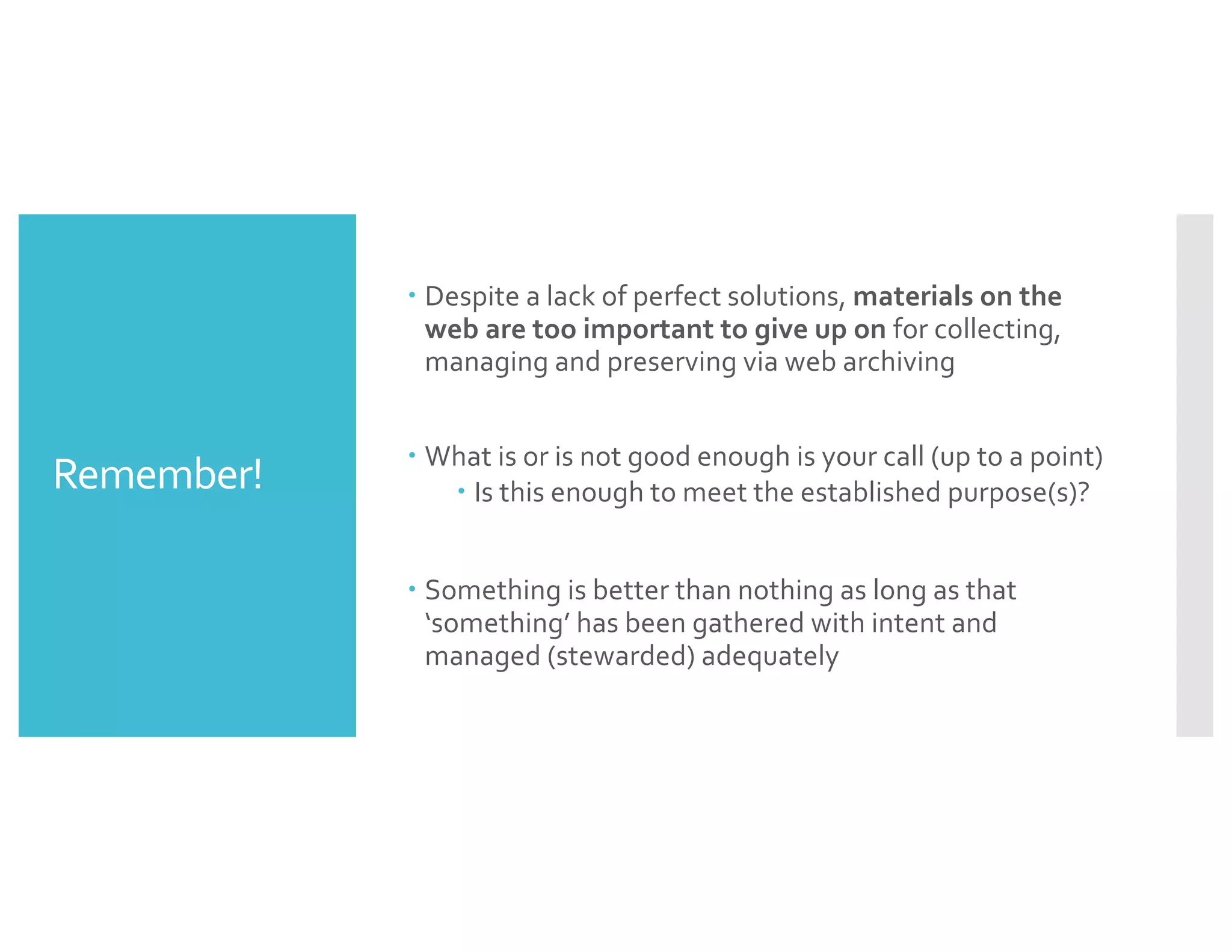Remember!
– Despite a lack of perfect solutions, materials on the
web are too important to give up on for collecting,
managing and preserving via web archiving
– What is or is not good enough is your call (up to a point)
– Is this enough to meet the established purpose(s)?
– Something is better than nothing as long as that
‘something’ has been gathered with intent and
managed (stewarded) adequately
 